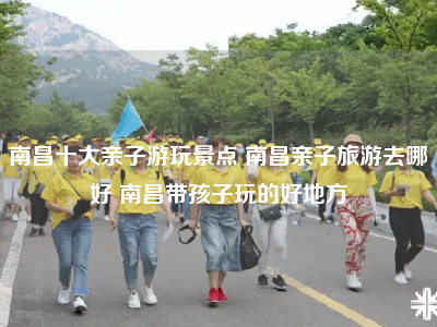 南昌十大亲子游玩景点 南昌亲子旅游去哪好 南昌带孩子玩的好地方