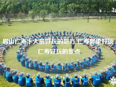 眉山仁寿十大最好玩的地方 仁寿哪里好玩 仁寿好玩的景点
