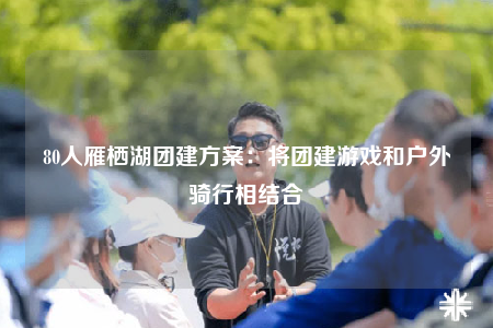 80人雁栖湖团建方案：将团建游戏和户外骑行相结合