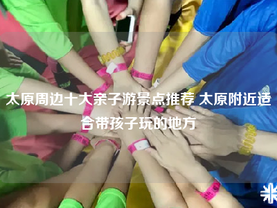太原周边十大亲子游景点推荐 太原附近适合带孩子玩的地方