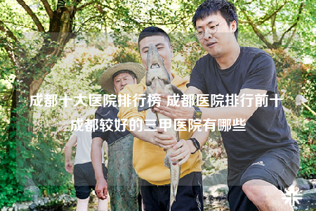 成都十大医院排行榜 成都医院排行前十 成都较好的三甲医院有哪些