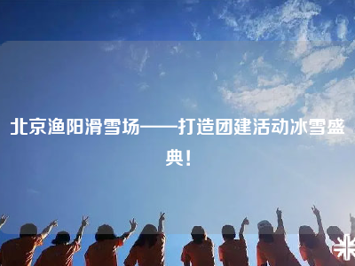 北京渔阳滑雪场——打造团建活动冰雪盛典！