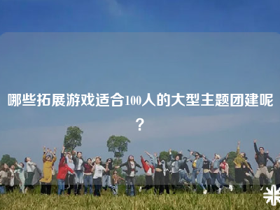 哪些拓展游戏适合100人的大型主题团建呢？