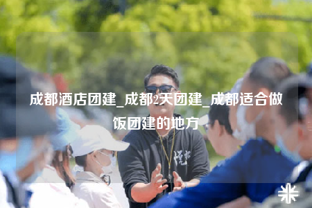 成都酒店团建_成都2天团建_成都适合做饭团建的地方