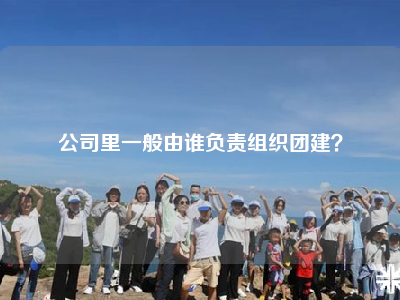 公司里一般由谁负责组织团建？