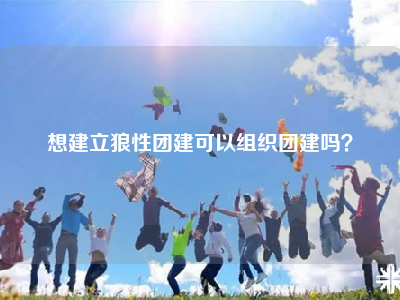 想建立狼性团建可以组织团建吗？