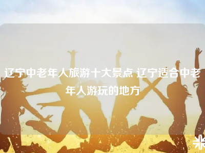 辽宁中老年人旅游十大景点 辽宁适合中老年人游玩的地方