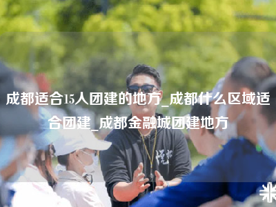 成都适合15人团建的地方_成都什么区域适合团建_成都金融城团建地方
