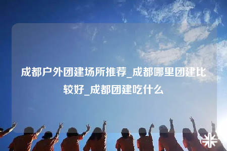 成都户外团建场所推荐_成都哪里团建比较好_成都团建吃什么