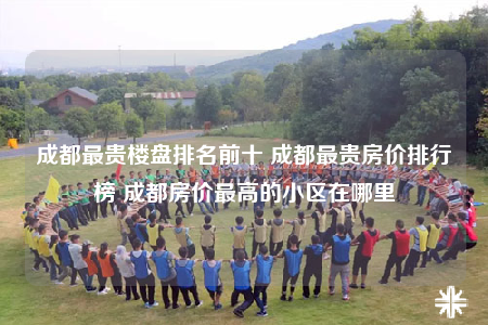 成都最贵楼盘排名前十 成都最贵房价排行榜 成都房价最高的小区在哪里