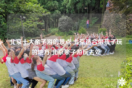 北京十大亲子游的景点 北京适合带孩子玩的地方 北京亲子游玩去处