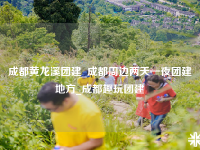 成都黄龙溪团建_成都周边两天一夜团建地方_成都趣玩团建