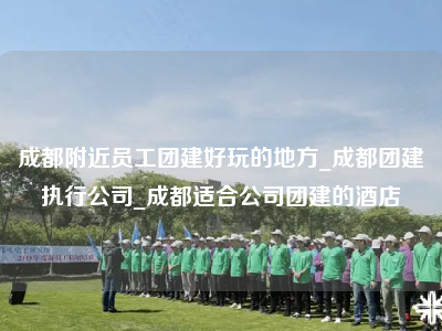 成都附近员工团建好玩的地方_成都团建执行公司_成都适合公司团建的酒店