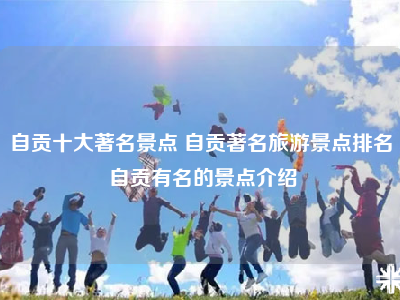 自贡十大著名景点 自贡著名旅游景点排名 自贡有名的景点介绍