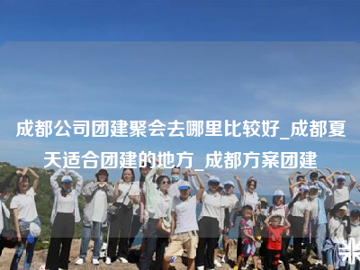 成都公司团建聚会去哪里比较好_成都夏天适合团建的地方_成都方案团建
