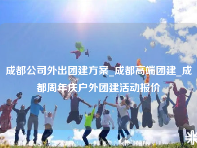 成都公司外出团建方案_成都高端团建_成都周年庆户外团建活动报价