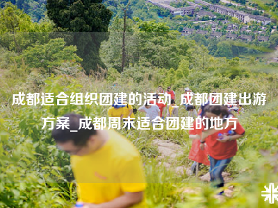 成都适合组织团建的活动_成都团建出游方案_成都周末适合团建的地方