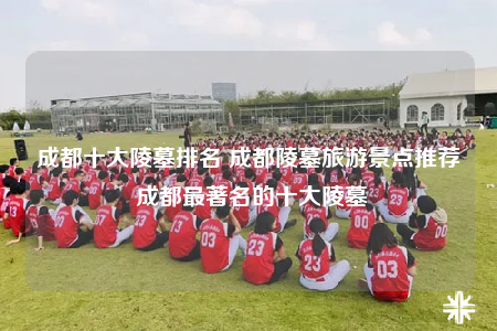 成都十大陵墓排名 成都陵墓旅游景点推荐 成都最著名的十大陵墓