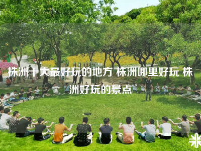 株洲十大最好玩的地方 株洲哪里好玩 株洲好玩的景点