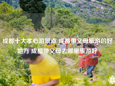 成都十大孝心游景点 成都带父母旅游的好地方 成都带父母去哪里旅游好