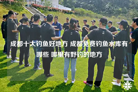 成都十大钓鱼好地方 成都免费钓鱼水库有哪些 哪里有野钓的地方