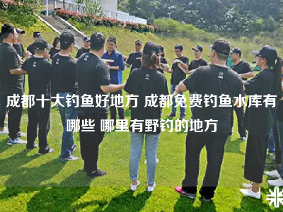 成都十大钓鱼好地方 成都免费钓鱼水库有哪些 哪里有野钓的地方