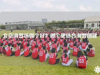 北京滑雪场哪个好？哪个更适合滑雪团建？