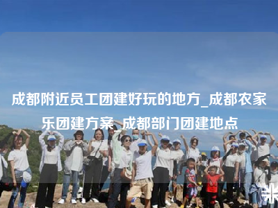 成都附近员工团建好玩的地方_成都农家乐团建方案_成都部门团建地点