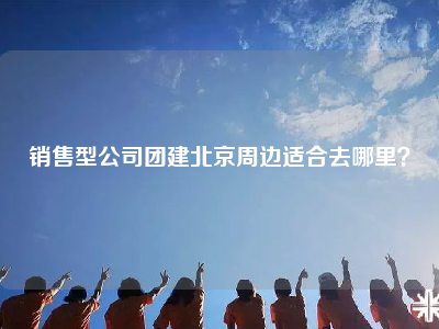 销售型公司团建北京周边适合去哪里？