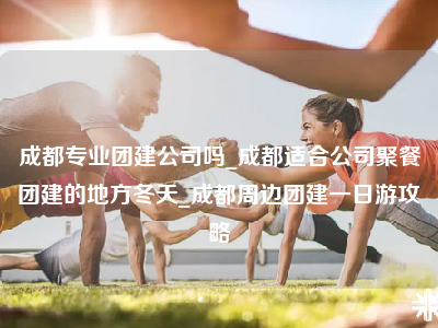 成都专业团建公司吗_成都适合公司聚餐团建的地方冬天_成都周边团建一日游攻略