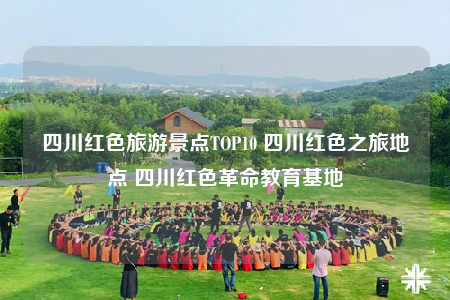 四川红色旅游景点TOP10 四川红色之旅地点 四川红色革命教育基地