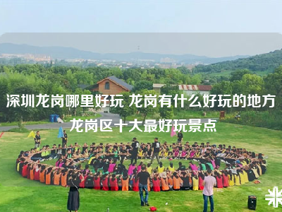 深圳龙岗哪里好玩 龙岗有什么好玩的地方 龙岗区十大最好玩景点