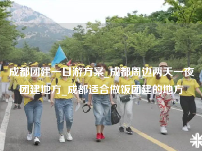 成都团建一日游方案_成都周边两天一夜团建地方_成都适合做饭团建的地方