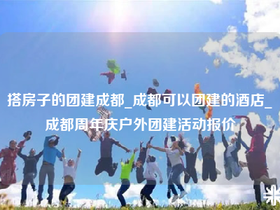 搭房子的团建成都_成都可以团建的酒店_成都周年庆户外团建活动报价