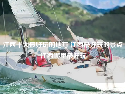江西十大最好玩的地方 江西最好玩的景点 江西哪里最好玩
