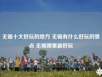 无锡十大好玩的地方 无锡有什么好玩的景点 无锡哪里最好玩