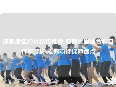 成都最佳骑行路线推荐 成都哪里适合骑自行车游玩 成都骑行绿道盘点