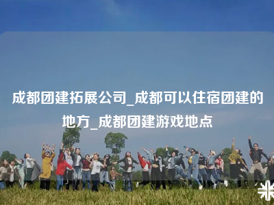 成都团建拓展公司_成都可以住宿团建的地方_成都团建游戏地点