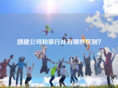 团建公司和旅行社有哪些区别？