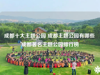 成都十大主题公园 成都主题公园有哪些 成都著名主题公园排行榜