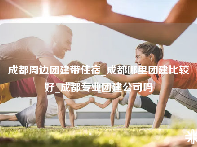 成都周边团建带住宿_成都哪里团建比较好_成都专业团建公司吗
