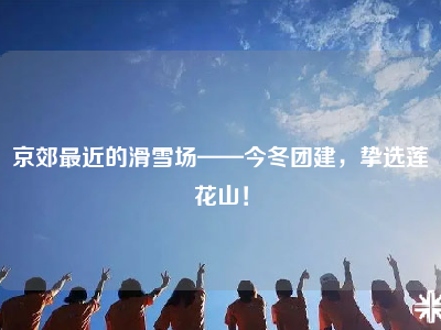京郊最近的滑雪场——今冬团建，挚选莲花山！