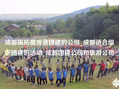 成都搞拓展或者团建的公司_成都适合组织团建的活动_成都团建公司和旅游公司