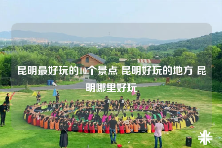 昆明最好玩的10个景点 昆明好玩的地方 昆明哪里好玩