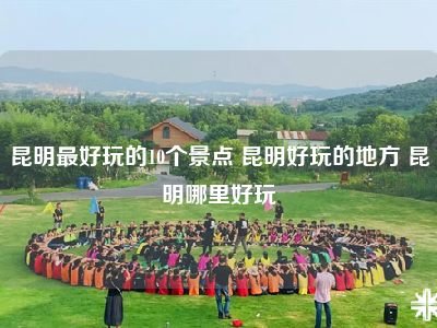 昆明最好玩的10个景点 昆明好玩的地方 昆明哪里好玩
