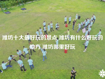 潍坊十大最好玩的景点 潍坊有什么好玩的地方 潍坊哪里好玩