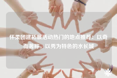 怀柔团建拓展活动热门的地点推荐：以奇而著称，以秀为特色的水长城