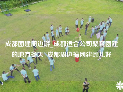成都团建周边游_成都适合公司聚餐团建的地方冬天_成都周边搞团建哪儿好