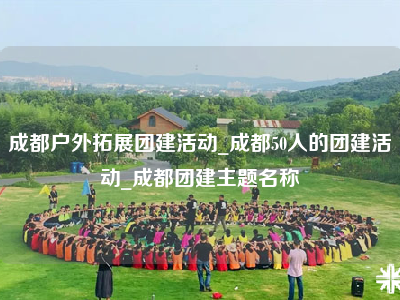 成都户外拓展团建活动_成都50人的团建活动_成都团建主题名称