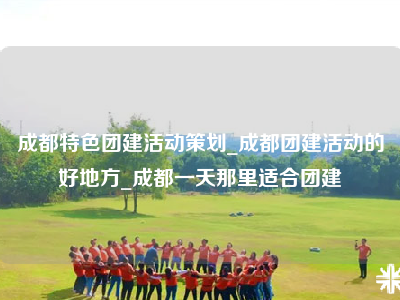 成都特色团建活动策划_成都团建活动的好地方_成都一天那里适合团建